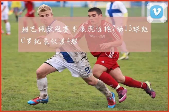 姆巴佩欧冠赛季表现惊艳7场13球距C罗纪录仅差4球