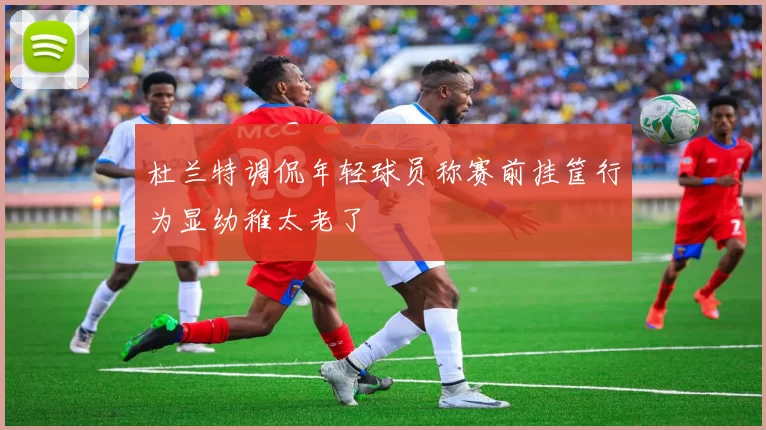 杜兰特调侃年轻球员称赛前挂筐行为显幼稚太老了