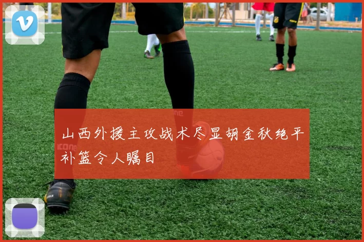 山西外援主攻战术尽显胡金秋绝平补篮令人瞩目